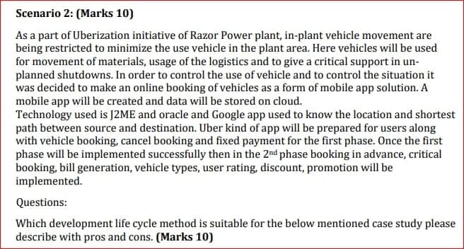 Scenario 2: (Marks 10)
As a part of Uberization initiative of Razor Power plant, in-plant vehicle movement are
being restricted to minimize the use vehicle in the plant area. Here vehicles will be used
for movement of materials, usage of the logistics and to give a critical support in un-
planned shutdowns. In order to control the use of vehicle and to control the situation it
was decided to make an online booking of vehicles as a form of mobile app solution. A
mobile app will be created and data will be stored on cloud.
Technology used is J2ME and oracle and Google app used to know the location and shortest
path between source and destination. Uber kind of app will be prepared for users along
with vehicle booking, cancel booking and fixed payment for the first phase. Once the first
phase will be implemented successfully then in the 2nd phase booking in advance, critical
booking, bill generation, vehicle types, user rating, discount, promotion will be
implemented.
Questions:
Which development life cycle method is suitable for the below mentioned case study please
describe with pros and cons. (Marks 10)
