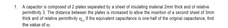 1. A capacitor is composed of 2 plates separated by a sheet of insulating material 2mm thick and of relative
permittivity 3. The distance between the plates is increased to allow the insertion of a second sheet of 3mm
thick and of relative permittivity &. If the equivalent capacitance is one-half of the original capacitance, find
the value of ɛr.
