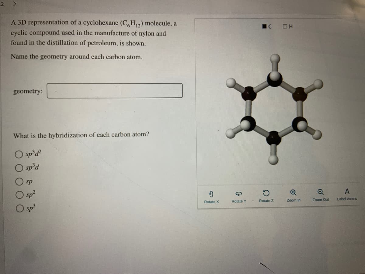 2
<.
A 3D representation of a cyclohexane (C,H12) molecule, a
cyclic compound used in the manufacture of nylon and
found in the distillation of petroleum, is shown.
Name the geometry around each carbon atom.
geometry:
What is the hybridization of each carbon atom?
O sp'd
O sp'd
sp
sp2
Rotate Z
Zoom In
Zoom Out
Label Atoms
Rotate X
Rotate Y
O sp
