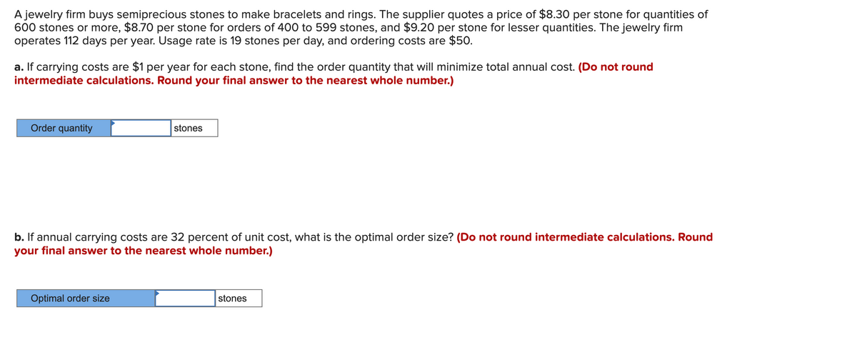 A jewelry firm buys semiprecious stones to make bracelets and rings. The supplier quotes a price of $8.30 per stone for quantities of
600 stones or more, $8.70 per stone for orders of 400 to 599 stones, and $9.20 per stone for lesser quantities. The jewelry firm
operates 112 days per year. Usage rate is 19 stones per day, and ordering costs are $50.
a. If carrying costs are $1 per year for each stone, find the order quantity that will minimize total annual cost. (Do not round
intermediate calculations. Round your final answer to the nearest whole number.)
Order quantity
stones
b. If annual carrying costs are 32 percent of unit cost, what is the optimal order size? (Do not round intermediate calculations. Round
your final answer to the nearest whole number.)
Optimal order size
stones
