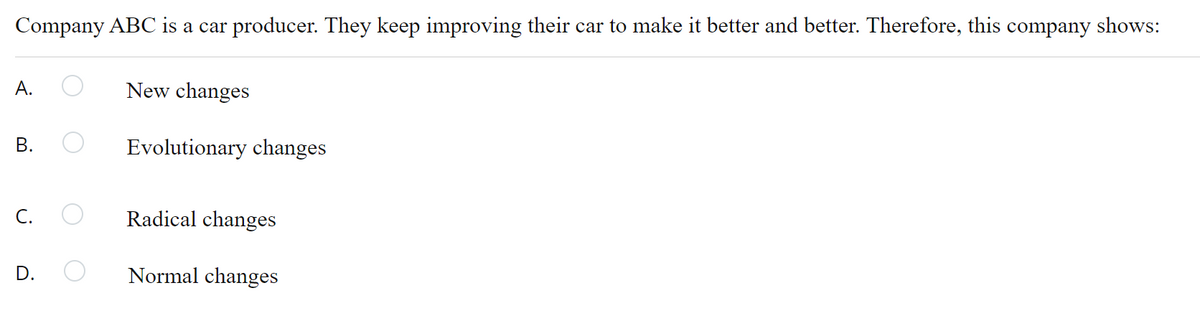 Company ABC is a car producer. They keep improving their car to make it better and better. Therefore, this company shows:
A.
New changes
Evolutionary changes
C.
Radical changes
D.
Normal changes
B.
