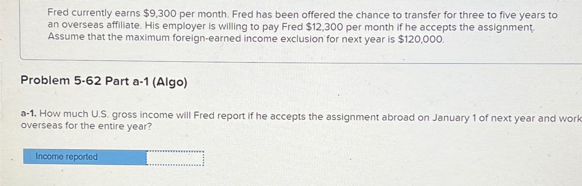 Fred currently earns $9,300 per month. Fred has been offered the chance to transfer for three to five years to
an overseas affiliate. His employer is willing to pay Fred $12,300 per month if he accepts the assignment.
Assume that the maximum foreign-earned income exclusion for next year is $120,000.
Problem 5-62 Part a-1 (Algo)
a-1. How much U.S. gross income will Fred report if he accepts the assignment abroad on January 1 of next year and work
overseas for the entire year?
Income reported