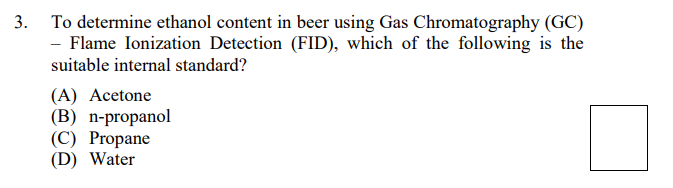 3. To determine ethanol content in beer using Gas Chromatography (GC)
- Flame Ionization Detection (FID), which of the following is the
suitable internal standard?
(A) Acetone
(B) n-propanol
(C) Propane
(D) Water