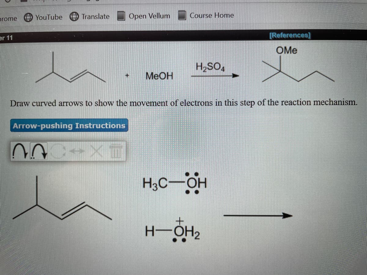 rome
YouTube
O Translate
Open Vellum
Course Home
er 11
[References]
OMe
H,SO,
MeOH
+
Draw curved arrows to show the movement of electrons in this step of the reaction mechanism.
Arrow-pushing Instructions
H3C-OH
H-OH2
