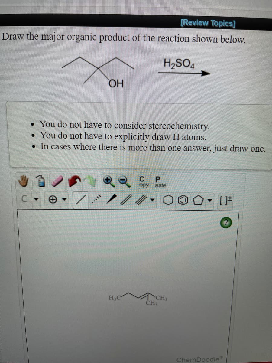 [Review Topics]
Draw the major organic product of the reaction shown below.
H2SO4
HO,
• You do not have to consider stereochemistry.
• You do not have to explicitly draw H atoms.
• In cases where there is more than one answer, just draw one.
opy
aste
ACH3
CH3
H3C
ChemDoodle
