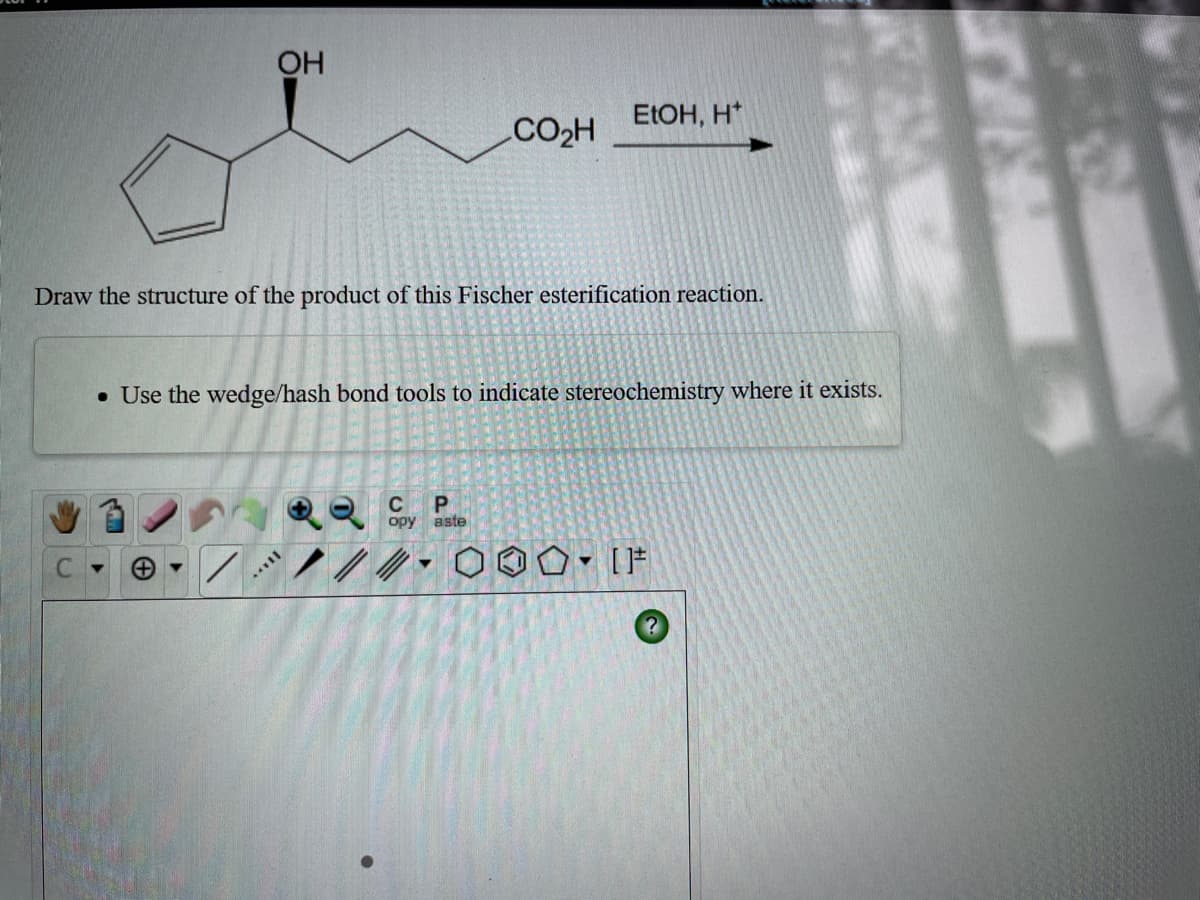 OH
ELOH, H*
CO2H
Draw the structure of the product of this Fischer esterification reaction.
• Use the wedge/hash bond tools to indicate stereochemistry where it exists.
C P
aste
opy
