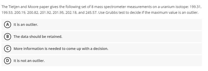 The Tietjen and Moore paper gives the following set of 8 mass spectrometer measurements on a uranium isotope: 199.31,
199.53, 200.19, 200.82, 201.92, 201.95, 202.18, and 245.57. Use Grubbs test to decide if the maximum value is an outlier.
(A) It is an outlier.
(B The data should be retained.
C More information is needed to come up with a decision.
D) It is not an outlier.
