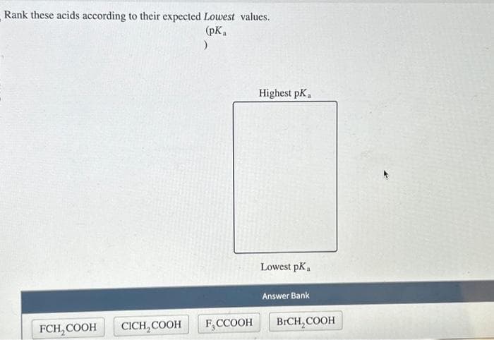 Rank these acids according to their expected Lowest values.
(pKa
)
FCH₂COOH
CICH,COOH
F, CCOOH
Highest pK,
Lowest pK a
Answer Bank
BrCH₂COOH