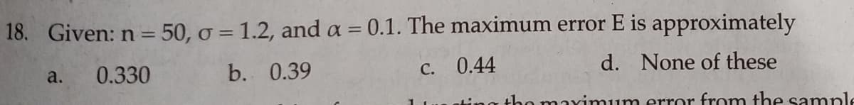 18. Given: n = 50, o = 1.2, and a = 0.1. The maximum error E is approximately
!!
a.
0.330
b. 0.39
C. 0.44
d. None of these
tho maximum error from the sample
