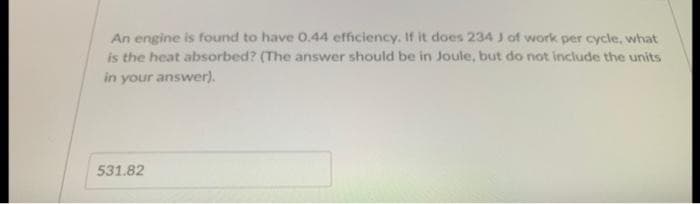 An engine is found to have 0.44 efficiency. If it does 234 J of work per cycle, what
is the heat absorbed? (The answer should be in Joule, but do not include the units
in your answer).
531.82