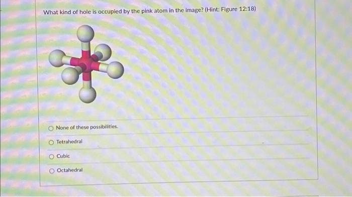 What kind of hole is occupied by the pink atom in the image? (Hint: Figure 12:18)
None of these possibilities.
Tetrahedral
O Cubic
Octahedral