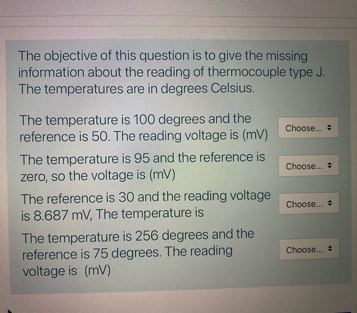 The objective of this question is to give the missing
information about the reading of thermocouple type J.
The temperatures are in degrees Celsius.
The temperature is 100 degrees and the
reference is 50. The reading voltage is (mV)
Choose...
The temperature is 95 and the reference is
zero, so the voltage is (mV)
Choose...
The reference is 30 and the reading voltage
is 8.687 mV, The temperature is
Choose... +
The temperature is 256 degrees and the
reference is 75 degrees. The reading
voltage is (mV)
Choose... +
