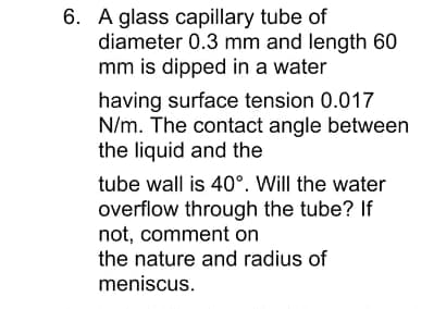 6. A glass capillary tube of
diameter 0.3 mm and length 60
mm is dipped in a water
having surface tension 0.017
N/m. The contact angle between
the liquid and the
tube wall is 40°. Will the water
overflow through the tube? If
not, comment on
the nature and radius of
meniscus.
