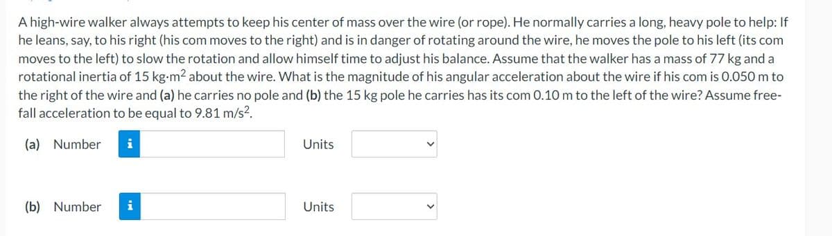 A high-wire walker always attempts to keep his center of mass over the wire (or rope). He normally carries a long, heavy pole to help: If
he leans, say, to his right (his com moves to the right) and is in danger of rotating around the wire, he moves the pole to his left (its com
moves to the left) to slow the rotation and allow himself time to adjust his balance. Assume that the walker has a mass of 77 kg and a
rotational inertia of 15 kg-m² about the wire. What is the magnitude of his angular acceleration about the wire if his com is 0.050 m to
the right of the wire and (a) he carries no pole and (b) the 15 kg pole he carries has its com 0.10 m to the left of the wire? Assume free-
fall acceleration to be equal to 9.81 m/s².
(a) Number
(b) Number i
Units
Units