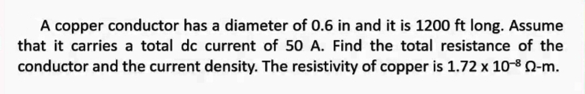 A copper conductor has a diameter of 0.6 in and it is 1200 ft long. Assume
that it carries a total dc current of 50 A. Find the total resistance of the
conductor and the current density. The resistivity of copper is 1.72 x 10-8 2-m.
