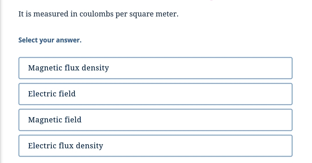 It is measured in coulombs per square meter.
Select your answer.
Magnetic flux density
Electric field
Magnetic field
Electric flux density
