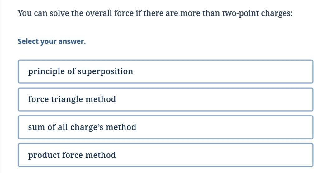 You can solve the overall force if there are more than two-point charges:
Select your answer.
principle of superposition
force triangle method
sum of all charge's method
product force method
