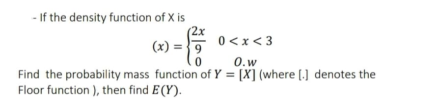 - If the density function of X is
(2x
(x) = } 9
0 < x < 3
%3D
0.w
Find the probability mass function of Y = [X] (where [.] denotes the
Floor function ), then find E (Y).
