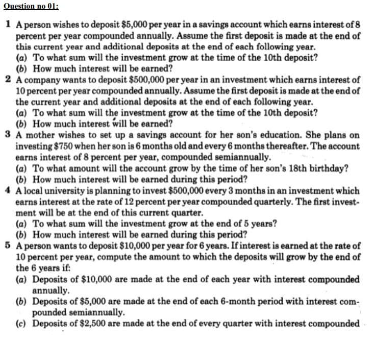 Question no 01:
1 A person wishes to deposit $5,000 per year in a savings account which earns interest of 8
percent per year compounded annually. Assume the first deposit is made at the end of
this current year and additional deposits at the end of each following year.
(a) To what sum will the investment grow at the time of the 10th deposit?
(b) How much interest will be earned?
2 A company wants to deposit $500,000 per year in an investment which earns interest of
10 percent per year compounded annually. Assume the first deposit is made at the end of
the current year and additional deposits at the end of each following year.
(a) To what sum will the investment grow at the time of the 10th deposit?
(b) How much interest will be earned?
3 A mother wishes to set up a savings account for her son's education. She plans on
investing $750 when her son is 6 months old and every 6 months thereafter. The account
earns interest of 8 percent per year, compounded semiannually.
(a) To what amount will the account grow by the time of her son's 18th birthday?
(b) How much interest will be earned during this period?
4 A local university is planning to invest $500,000 every 3 months in an investment which
earns interest at the rate of 12 percent per year compounded quarterly. The first invest-
ment will be at the end of this current quarter.
(a) To what sum will the investment grow at the end of 5 years?
(b) How much interest will be earned during this period?
5 A person wants to deposit $10,000 per year for 6 years. If interest is earned at the rate of
10 percent per year, compute the amount to which the deposits will grow by the end of
the 6 years if:
(a) Deposits of $10,000 are made at the end of each year with interest compounded
annually.
(b) Deposits of $5,000 are made at the end of each 6-month period with interest com-
pounded semiannually.
(c) Deposits of $2,500 are made at the end of every quarter with interest compounded
