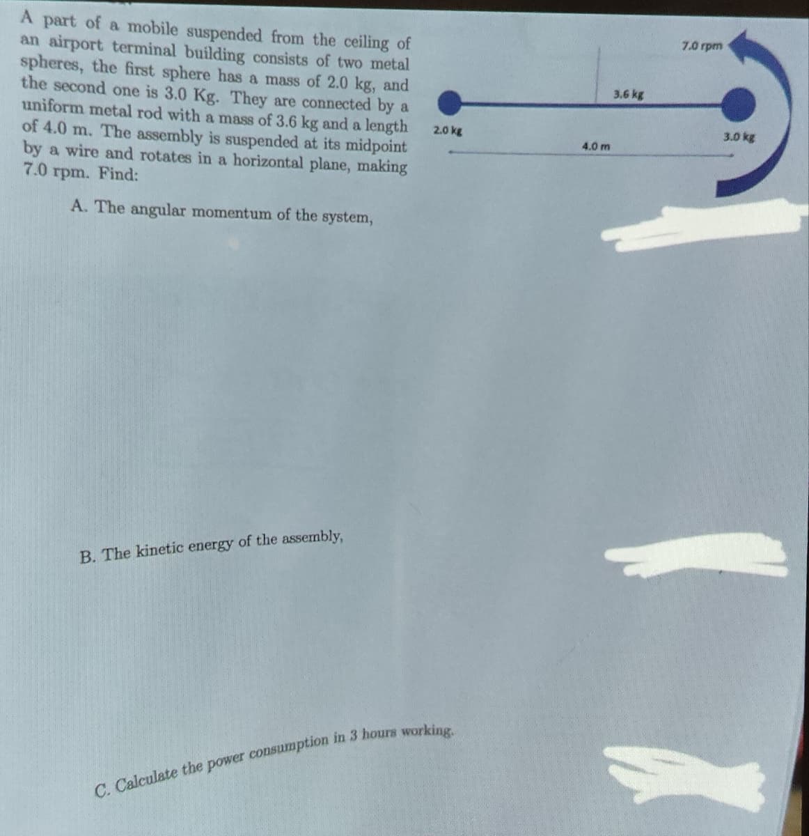 A part of a mobile suspended from the ceiling of
an airport terminal building consists of two metal
spheres, the first sphere has a mass of 2.0 kg, and
the second one is 3.0 Kg. They are connected by a
uniform metal rod with a mass of 3.6 kg and a length
of 4.0 m. The assembly is suspended at its midpoint
by a wire and rotates in a horizontal plane, making
7.0 rpm. Find:
A. The angular momentum of the system,
B. The kinetic energy of the assembly,
2.0 kg
4.0 m
C. Calculate the power consumption in 3 hours working.
7.0 rpm
3.6 kg
3.0 kg