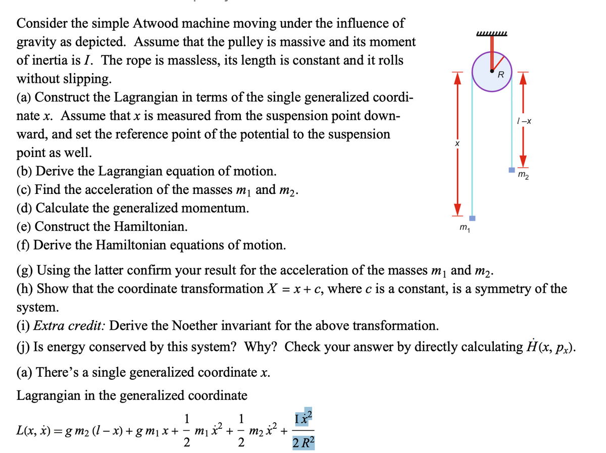 Consider the simple Atwood machine moving under the influence of
gravity as depicted. Assume that the pulley is massive and its moment
of inertia is I. The rope is massless, its length is constant and it rolls
without slipping.
(a) Construct the Lagrangian in terms of the single generalized coordi-
nate x. Assume that x is measured from the suspension point down-
ward, and set the reference point of the potential to the suspension
point as well.
(b) Derive the Lagrangian equation of motion.
(c) Find the acceleration of the masses m₁ and m2.
(d) Calculate the generalized momentum.
(e) Construct the Hamiltonian.
(f) Derive the Hamiltonian equations of motion.
m₁
R
1-x
m2
(g) Using the latter confirm your result for the acceleration of the masses m₁
and m2.
(h) Show that the coordinate transformation X = x + c, where c is a constant, is a symmetry of the
system.
(i) Extra credit: Derive the Noether invariant for the above transformation.
(j) Is energy conserved by this system? Why? Check your answer by directly calculating H(x, px).
(a) There's a single generalized coordinate x.
Lagrangian in the generalized coordinate
L(x, x)=gm2 (1-x) + gm₁ x +
1
-
2
1
+
2
m2 x² +
Ix
2 R2