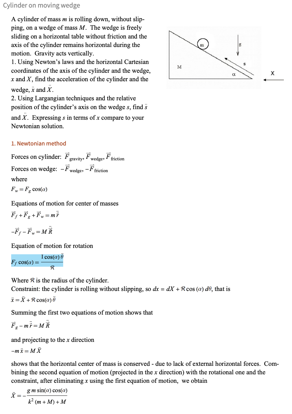 Cylinder on moving wedge
A cylinder of mass m is rolling down, without slip-
ping, on a wedge of mass M. The wedge is freely
sliding on a horizontal table without friction and the
axis of the cylinder remains horizontal during the
motion. Gravity acts vertically.
1. Using Newton's laws and the horizontal Cartesian
coordinates of the axis of the cylinder and the wedge,
x and X, find the acceleration of the cylinder and the
wedge, X and X.
2. Using Largangian techniques and the relative
position of the cylinder's axis on the wedges, find s
and X. Expressing s in terms of x compare to your
Newtonian solution.
1. Newtonian method
Forces on cylinder: F gravity, Fwedge, Fric
Forces on wedge: -Fwedge,-Ftriction
where
F=F cos(a)
friction
Equations of motion for center of masses
F+F+Fw=mF
-F-Fw=MR
Equation of motion for rotation
Fƒ cos(a) =
I cos(a)ē
R
Where R is the radius of the cylinder.
M
m
Constraint: the cylinder is rolling without slipping, so dx = dX + Rcos (a) de, that is
x=x+R cos(a)ē
Summing the first two equations of motion shows that
F₁-mr-MR
and projecting to the x direction
-mx=MX
X
α
shows that the horizontal center of mass is conserved - due to lack of external horizontal forces. Com-
bining the second equation of motion (projected in the x direction) with the rotational one and the
constraint, after eliminating x using the first equation of motion, we obtain
gm sin(a) cos(a)
k² (m+M)+M