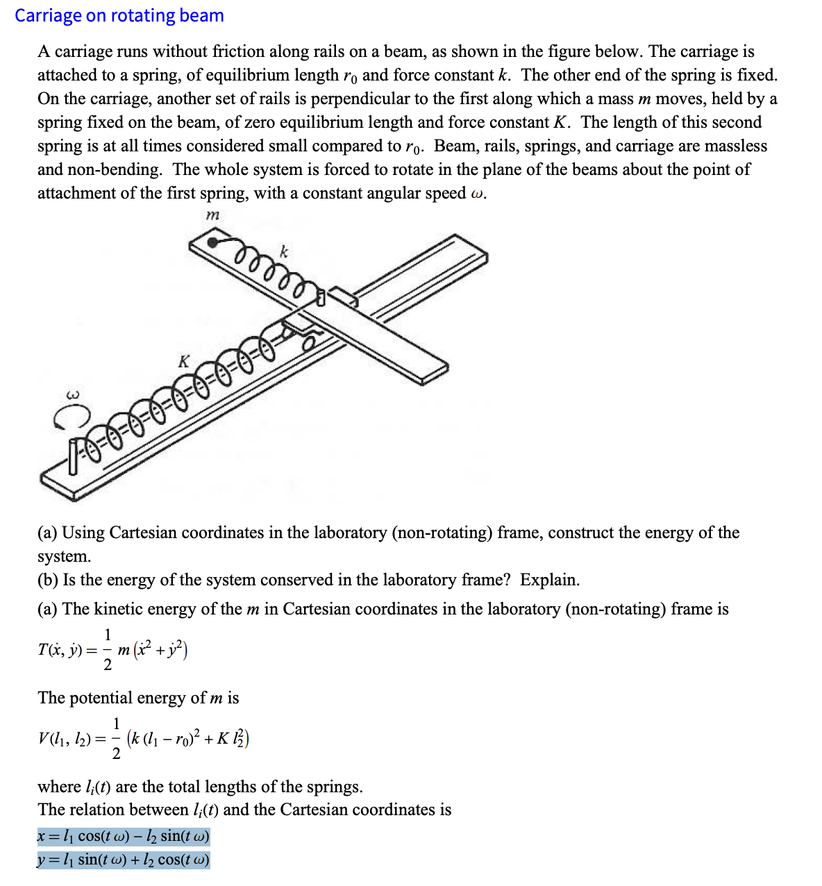 Carriage on rotating beam
A carriage runs without friction along rails on a beam, as shown in the figure below. The carriage is
attached to a spring, of equilibrium length ro and force constant k. The other end of the spring is fixed.
On the carriage, another set of rails is perpendicular to the first along which a mass m moves, held by a
spring fixed on the beam, of zero equilibrium length and force constant K. The length of this second
spring is at all times considered small compared to ro. Beam, rails, springs, and carriage are massless
and non-bending. The whole system is forced to rotate in the plane of the beams about the point of
attachment of the first spring, with a constant angular speed w.
m
1000
k
(a) Using Cartesian coordinates in the laboratory (non-rotating) frame, construct the energy of the
system.
(b) Is the energy of the system conserved in the laboratory frame? Explain.
(a) The kinetic energy of the m in Cartesian coordinates in the laboratory (non-rotating) frame is
1
T(x, y) == m (x² + j;³²)
2
The potential energy of m is
1
V (11, 12)== (k (l₁ - ro)² + K 12)
2
where (t) are the total lengths of the springs.
The relation between 1;(t) and the Cartesian coordinates is
x = l₁ cos(t w) – ½ sin(t w)
-
y = l₁ sin(t w) + l½₂ cos(t w)