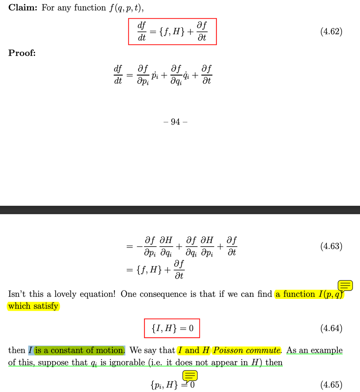 Claim: For any function f(q, p,t),
Proof:
df
af
{f, H} +
(4.62)
dt
Ət
df
dt
=
af
дрі
af
af
·Pi +
-ġi +
Əqi
Ət
- 94 -
дf дн
дf ән
=
+
მp; მq; да дрі
af
= {ƒ,H} +
Ət
+
55
af
(4.63)
Ət
Isn't this a lovely equation! One consequence is that if we can find a function I (p,q)
which satisfy
{I, H} = 0
(4.64)
then I is a constant of motion. We say that I and H Poisson commute. As an example
of this, suppose that q; is ignorable (i.e. it does not appear in H) then
{pi, H}
(4.65)
