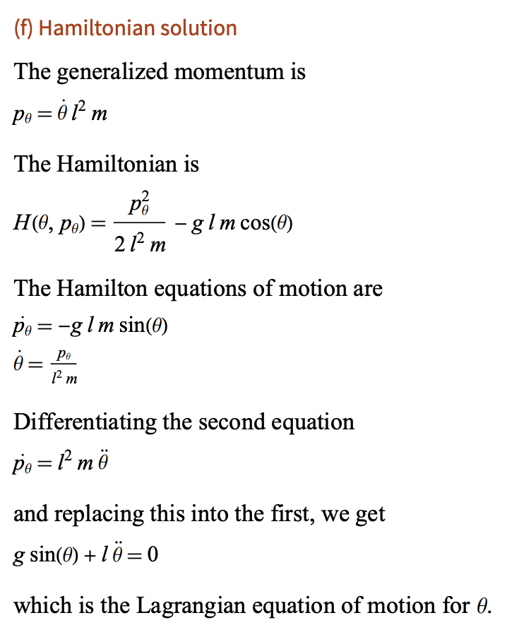(f) Hamiltonian solution
The generalized momentum is
Po = 01² m
The Hamiltonian is
H(0, pe) =
=
咯
21² m
-
glm cos(0)
The Hamilton equations of motion are
pe = glm sin(0)
ė
Ре
Pm
Differentiating the second equation
Po=1² mö
and replacing this into the first, we get
g sin(0) + 1 = 0
which is the Lagrangian equation of motion for 0.