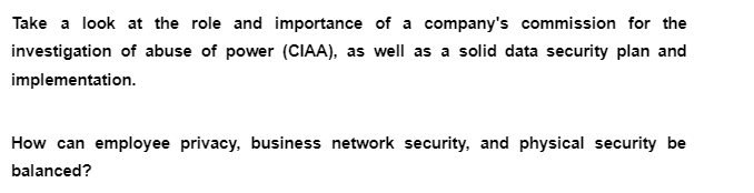 Take a look at the role and importance of a company's commission for the
investigation of abuse of power (CIAA), as well as a solid data security plan and
implementation.
How can employee privacy, business network security, and physical security be
balanced?