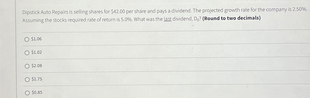 Dipstick Auto Repairs is selling shares for $42.00 per share and pays a dividend. The projected growth rate for the company is 2.50%.
Assuming the stocks required rate of return is 5.0%. What was the last dividend, Do? (Round to two decimals)
$1.06
$1.02
$2.08
O $1.75
O $0.85