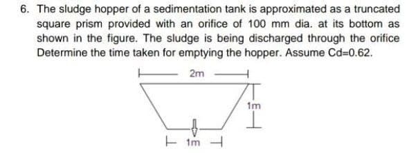 6. The sludge hopper of a sedimentation tank is approximated as a truncated
square prism provided with an orifice of 100 mm dia. at its bottom as
shown in the figure. The sludge is being discharged through the orifice
Determine the time taken for emptying the hopper. Assume Cd=0.62.
2m
1m
E im -
