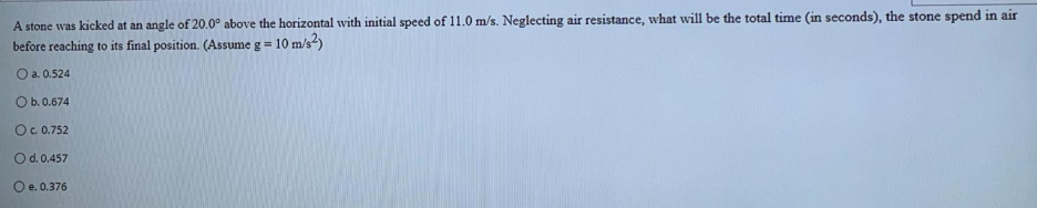 A stone was kicked at an angle of 20.0° above the horizontal with initial speed of 11.0 m/s. Neglecting air resistance, what will be the total time (in seconds), the stone spend in air
before reaching to its final position. (Assume g = 10 m/s-)
O a. 0.524
O b.0.674
O. 0.752
Od.0.457
O e. 0.376
