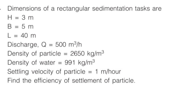 Dimensions of a rectangular sedimentation tasks are
H = 3 m
II
B = 5 m
L = 40 m
%3D
Discharge, Q = 500 m³/h
Density of particle = 2650 kg/m³
Density of water = 991 kg/m3
Settling velocity of particle = 1 m/hour
Find the efficiency of settlement of particle.
%3D
%3D
