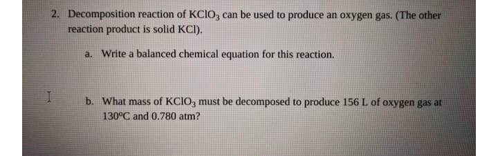 2. Decomposition reaction of KCIO, can be used to produce an oxygen gas. (The other
reaction product is solid KCI).
a. Write a balanced chemical equation for this reaction.
b. What mass of KCIO, must be decomposed to produce 156 L of oxygen gas at
130°C and 0.780 atm?
