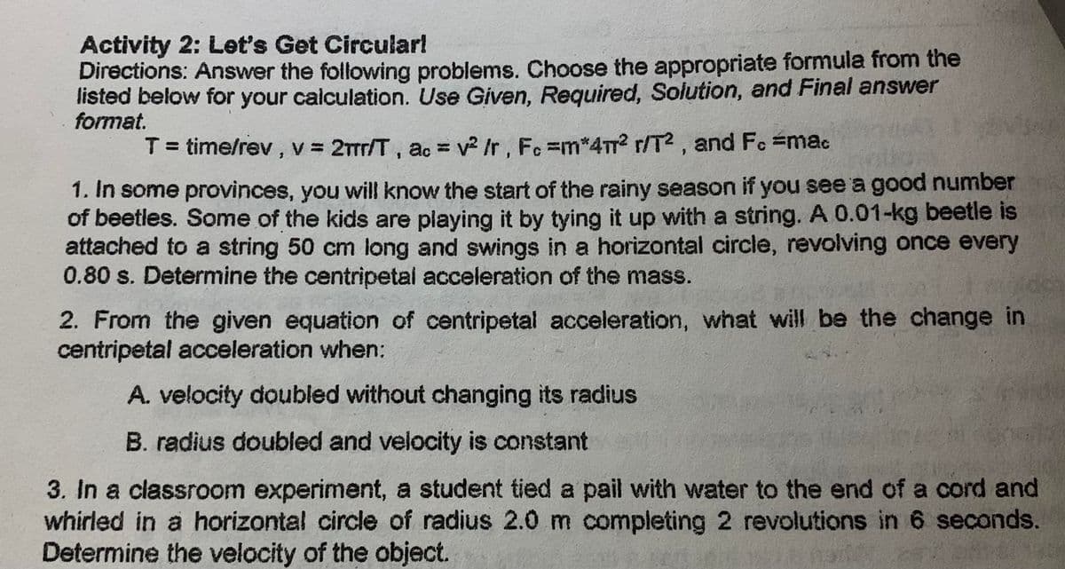 Activity 2: Let's Get Circular!
Directions: Answer the following problems. Choose the appropriate formula from the
listed below for your calculation. Use Given, Required, Solution, and Final answer
format.
T = time/rev, v = 2πr/T, ac = v² /r, Fc =m*4m² r/T2, and Fc #mac
1. In some provinces, you will know the start of the rainy season if you see a good number
of beetles. Some of the kids are playing it by tying it up with a string. A 0.01-kg beetle is
attached to a string 50 cm long and swings in a horizontal circle, revolving once every
0.80 s. Determine the centripetal acceleration of the mass.
2. From the given equation of centripetal acceleration, what will be the change in
centripetal acceleration when:
A. velocity doubled without changing its radius
B. radius doubled and velocity is constant
3. In a classroom experiment, a student tied a pail with water to the end of a cord and
whirled in a horizontal circle of radius 2.0 m completing 2 revolutions in 6 seconds.
Determine the velocity of the object.