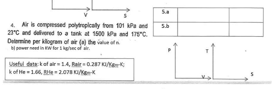 V
S
Air is compressed polytropically from 101 kPa and
23°C and delivered to a tank at 1500 kPa and 175°C.
Determine per kilogram of air (a) the value of n.
b) power need in KW for 1 kg/sec of air.
Useful data: k of air = 1.4, Rair= 0.287 KJ/Kgm-K;
k of He = 1.66, RHe = 2.078 KJ/Kgm-K
5.a
5.b
P
T
S