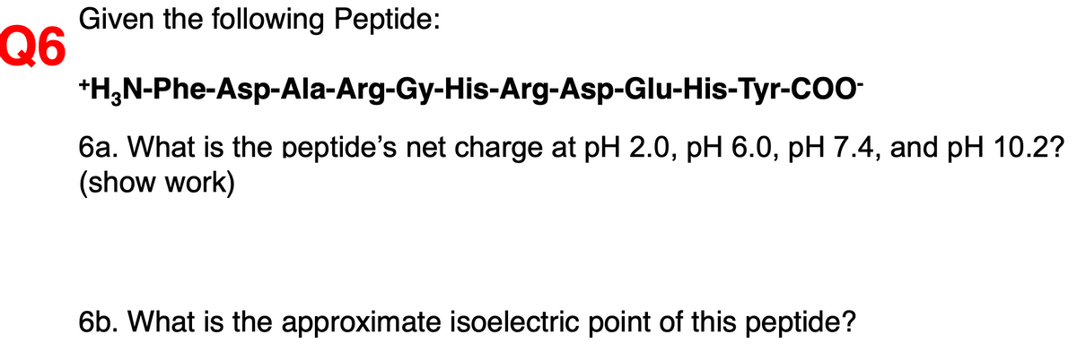 Given the following Peptide:
Q6
*H;N-Phe-Asp-Ala-Arg-Gy-His-Arg-Asp-Glu-His-Tyr-CO
6a. What is the peptide's net charge at pH 2.0, pH 6.0, pH 7.4, and pH 10.2?
(show work)
6b. What is the approximate isoelectric point of this peptide?
