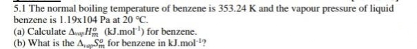 5.1 The normal boiling temperature of benzene is 353.24 K and the vapour pressure of liquid
benzene is 1.19x104 Pa at 20 °C.
(a) Calculate AvapH (kJ.mol') for benzene.
(b) What is the A,apS, for benzene in kJ.mol-1?
