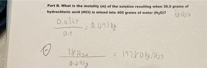 Part B. What is the molality (m) of the solution resulting when 36.5 grams of
hydrochloric acid (HCI) is mixed into 400 grams of water (H20)?
18 H2o
0.0115
0.09/ ky
18 H2o
: 197,801g/H20

