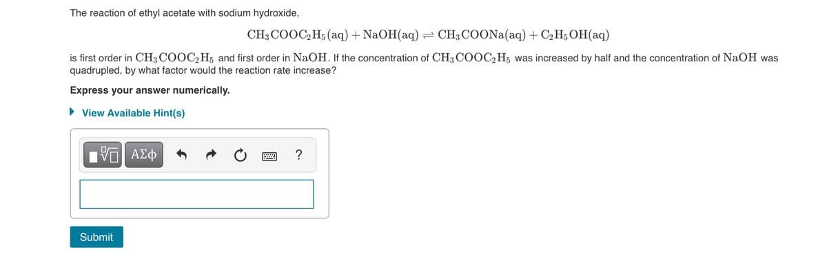 The reaction of ethyl acetate with sodium hydroxide,
CH3 COOC,H; (aq) + NaOH(aq)= CH3COONA(aq) + C2 H; OH(aq)
is first order in CH3 COOC,H; and first order in NaOH. If the concentration of CH3 COOC2H5 was increased by half and the concentration of NaOH was
quadrupled, by what factor would the reaction rate increase?
Express your answer numerically.
• View Available Hint(s)
V ΑΣφ
?
Submit
