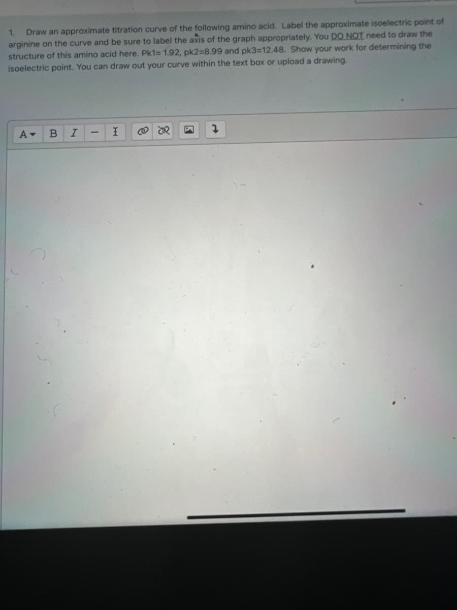 1. Draw an approximate titration curve of the following amino acid. Label the approximate isoelectric point of
arginine on the curve and be sure to label the axis of the graph appropriately. You DO NOT need to draw the
structure of this amino acid here. Pk1= 1.92, pk2=8.99 and pk3=12.48. Show your work for determining the
isoelectric point. You can draw out your curve within the text box or upload a drawing.
A▾
B I
-
I
B 7