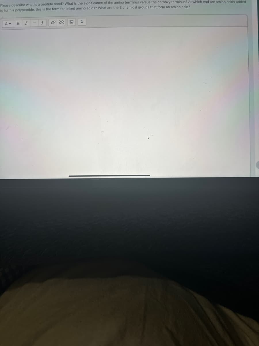 Please describe what is a peptide bond? What is the significance of the amino terminus versus the carboxy terminus? At which end are amino acids added
to form a polypeptide, this is the term for linked amino acids? What are the 3 chemical groups that form an amino acid?
A▾ B I
I
@ 2
2