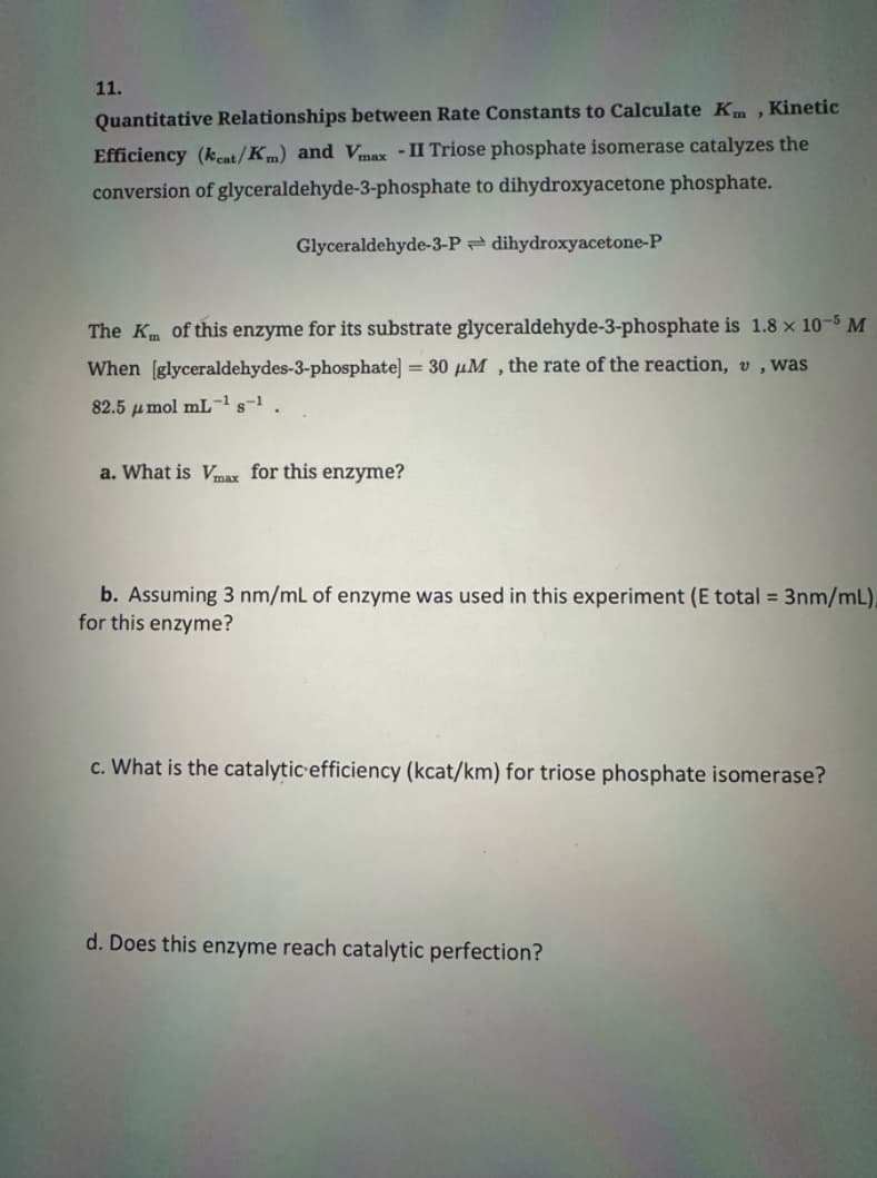 11.
Quantitative Relationships between Rate Constants to Calculate Km, Kinetic
Efficiency (kcat/Km) and Vmax - II Triose phosphate isomerase catalyzes the
conversion of glyceraldehyde-3-phosphate to dihydroxyacetone phosphate.
Glyceraldehyde-3-P dihydroxyacetone-P
The Km of this enzyme for its substrate glyceraldehyde-3-phosphate is 1.8 x 10-5 M
When [glyceraldehydes-3-phosphate] = 30 μM, the rate of the reaction, v, was
82.5 μmol mL-1 s-1.
a. What is Vmax for this enzyme?
b. Assuming 3 nm/mL of enzyme was used in this experiment (E total = 3nm/mL)
for this enzyme?
c. What is the catalytic efficiency (kcat/km) for triose phosphate isomerase?
d. Does this enzyme reach catalytic perfection?