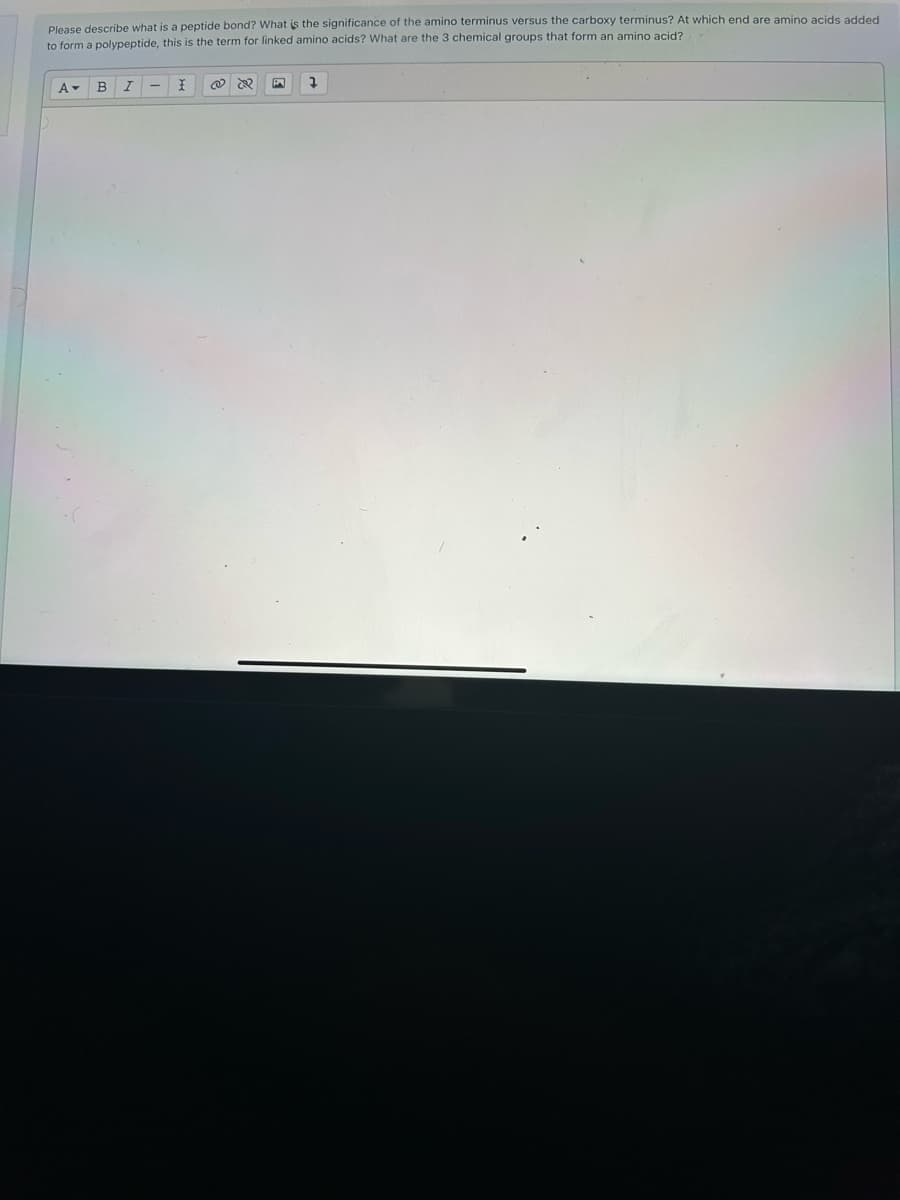 Please describe what is a peptide bond? What is the significance of the amino terminus versus the carboxy terminus? At which end are amino acids added
to form a polypeptide, this is the term for linked amino acids? What are the 3 chemical groups that form an amino acid?
A▾ B
I
I
@
&
7