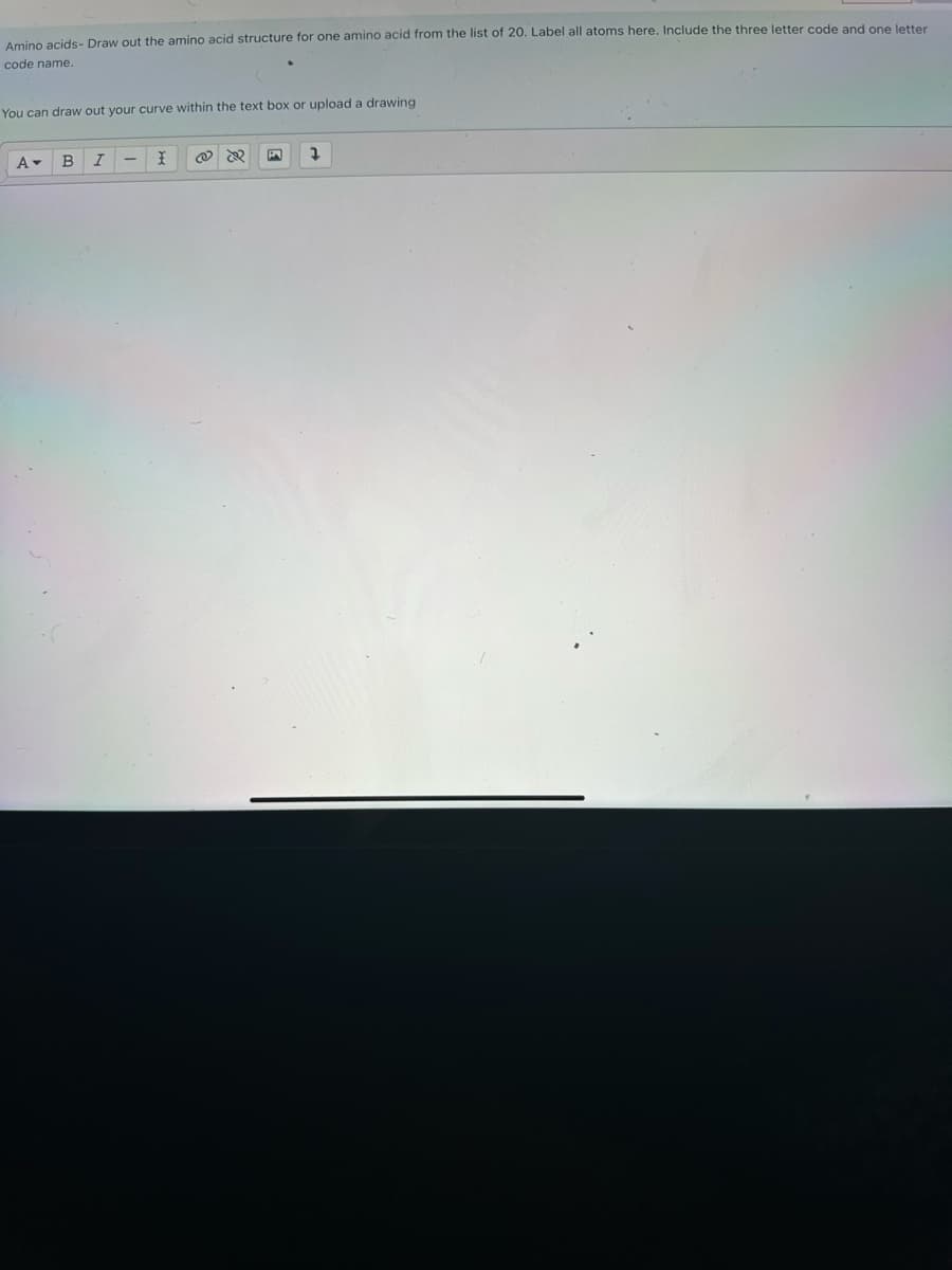 Amino acids- Draw out the amino acid structure for one amino acid from the list of 20. Label all atoms here. Include the three letter code and one letter
code name.
You can draw out your curve within the text box or upload a drawing
A▾
B I
X @
1
