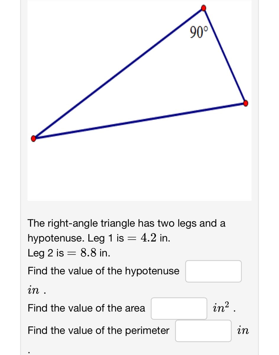 90°
The right-angle triangle has two legs and a
hypotenuse. Leg 1 is = 4.2 in.
Leg 2 is 8.8 in.
=
Find the value of the hypotenuse
in .
Find the value of the area
Find the value of the perimeter
in².
in
