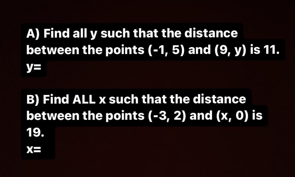 A) Find all y such that the distance
between the points (-1, 5) and (9, y) is 11.
y=
B) Find ALL x such that the distance
between the points (-3, 2) and (x, 0) is
19.
X=