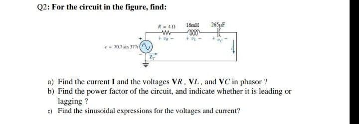 Q2: For the circuit in the figure, find:
R = 40
16mH
265µF
+ UL -
70.7 sin 377
a) Find the current I and the voltages VR, VL, and VC in phasor ?
b) Find the power factor of the circuit, and indicate whether it is leading or
lagging ?
c) Find the sinusoidal expressions for the voltages and current?
