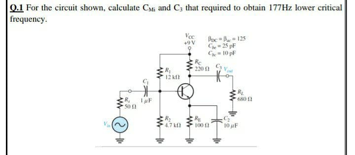 0.1 For the circuit shown, calculate CMi and C3 that required to obtain 177Hz lower critical
frequency.
Vee
+9 V
Poc = Bae = 125
Che= 25 pF
C = 10 pF
Re
220 1
Cs V
12 k
RL
680 0
R.
50
Via
RE
100
4.7 kf
10 uF
